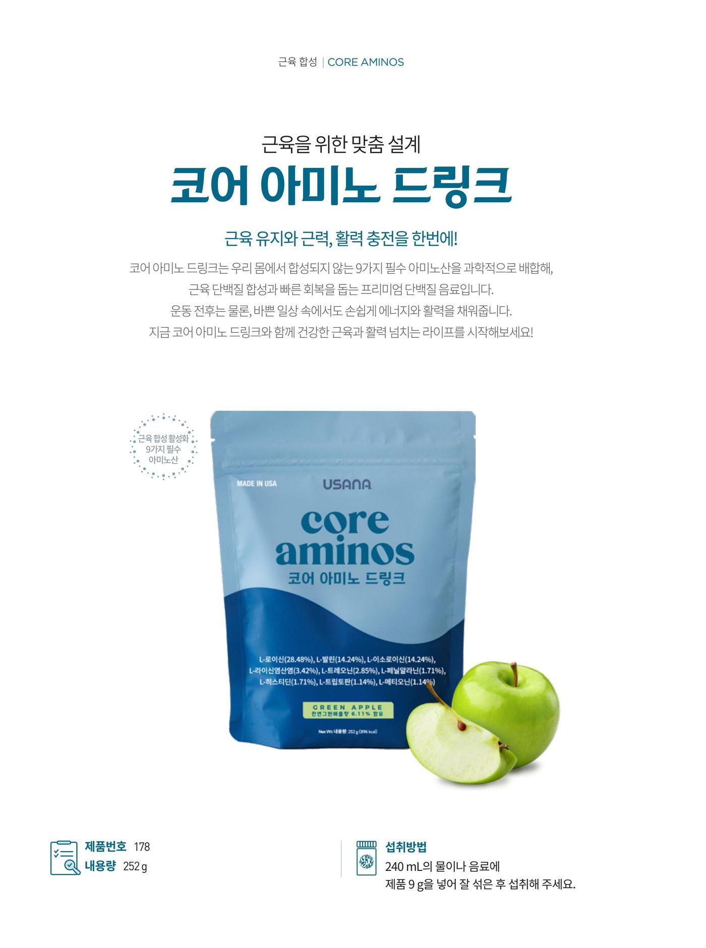 근육을 위한 맞춤 설계 코어 아미노 드링크. 근육 유지와 근력, 활력 충전을 한번에. 우리 몸에서 합성되지 않는 9가지 필수 아미노산을 과학적으로 배합해 근육 단백질 합성과 빠른 회복을 돕는 단백질 음료입니다. 그린애플맛. 제품번호 178, 내용량 252 g, 섭취방법은 240 mL의 물이나 음료에 제품 9 g을 넣어 잘 섞은 후 섭취.