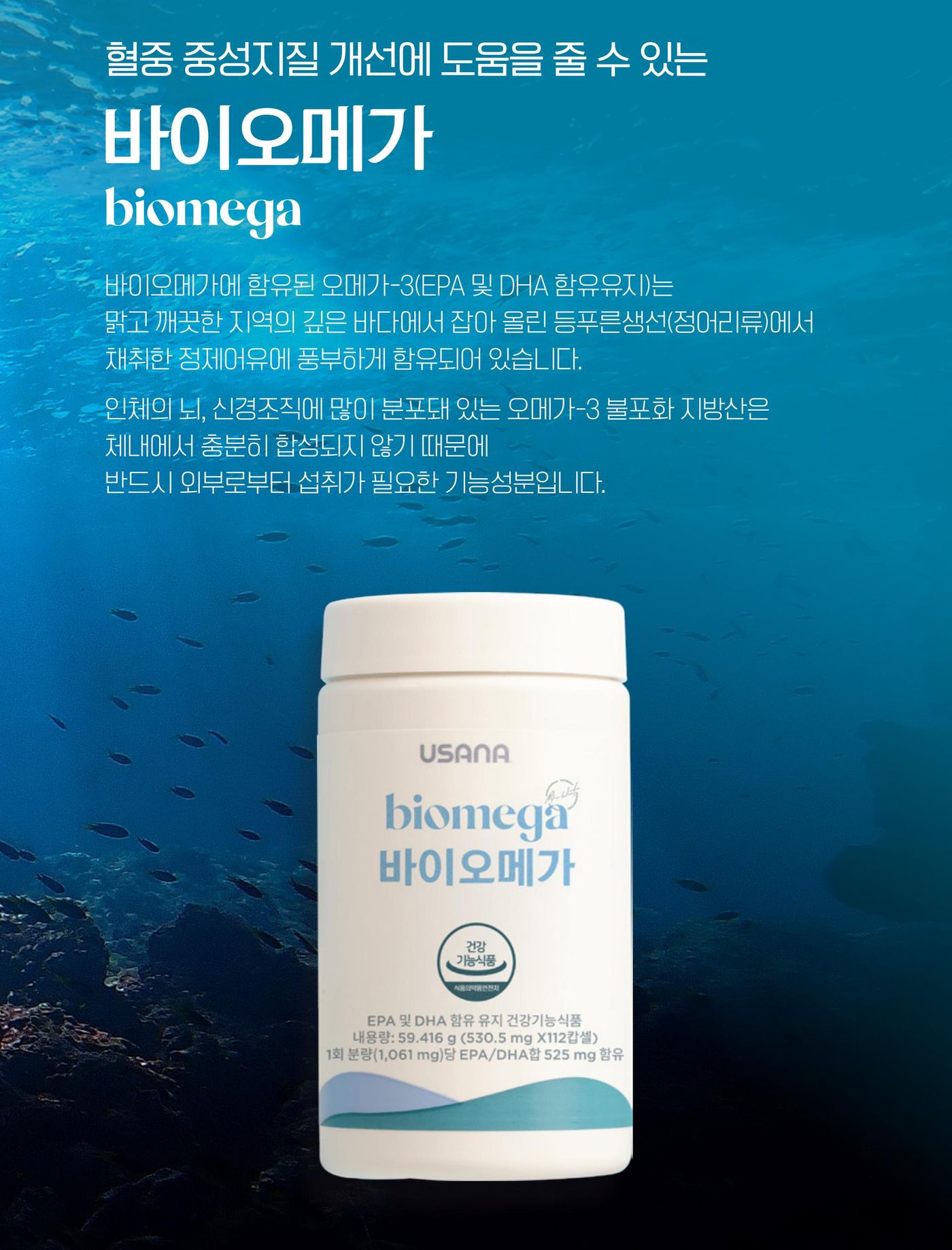 바이오메가 — 바이오메가에 함유된 오메가-3(EPA 및 DHA 함유유지)는 맑고 깨끗한 지역의 깊은 바다에서 잡아 올린 등푸른생선(정어리류)에서 채취한 정제어유에 풍부하게 함유되어 있습니다. 인체의 뇌, 신경조직에 많이 분포돼 있는 오메가-3 불포화 지방산은 체내에서 충분히 합성되지 않기 때문에 반드시 외부로부터 섭취가 필요한 기능성분입니다.